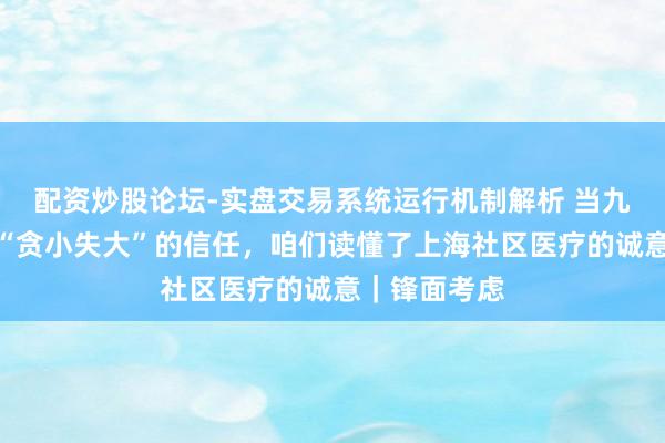 配资炒股论坛-实盘交易系统运行机制解析 当九旬阿婆给出“贪小失大”的信任，咱们读懂了上海社区医疗的诚意｜锋面考虑