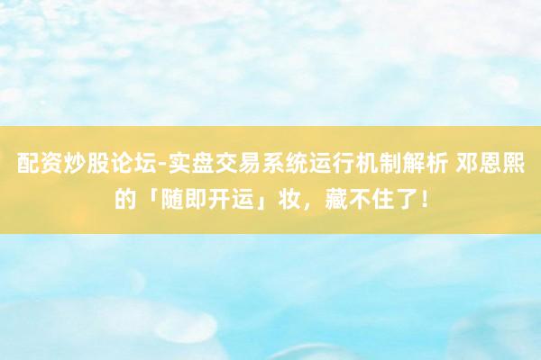 配资炒股论坛-实盘交易系统运行机制解析 邓恩熙的「随即开运」妆，藏不住了！