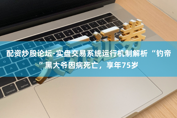 配资炒股论坛-实盘交易系统运行机制解析 “钓帝”黑大爷因病死亡，享年75岁