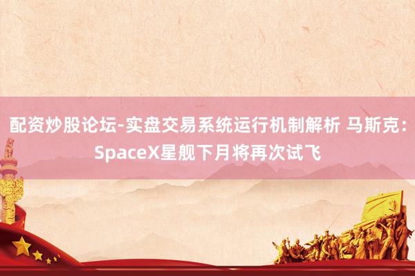 配资炒股论坛-实盘交易系统运行机制解析 马斯克：SpaceX星舰下月将再次试飞