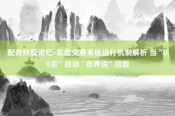 配资炒股论坛-实盘交易系统运行机制解析 当“00后”启动“自界说”团圆
