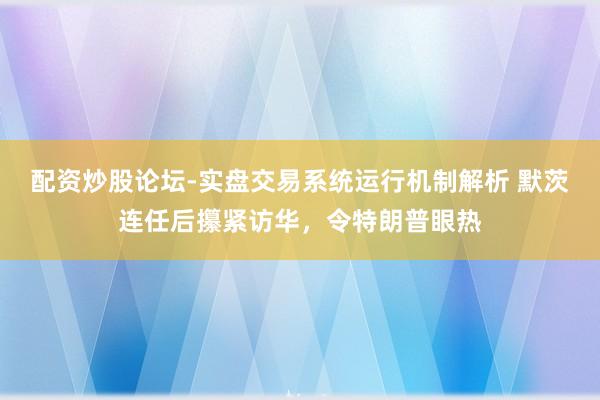 配资炒股论坛-实盘交易系统运行机制解析 默茨连任后攥紧访华，令特朗普眼热