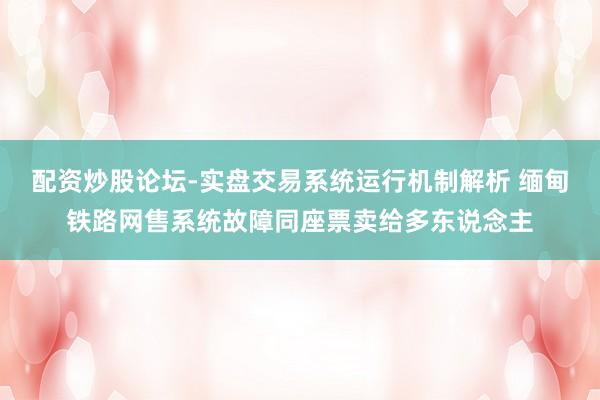配资炒股论坛-实盘交易系统运行机制解析 缅甸铁路网售系统故障同座票卖给多东说念主