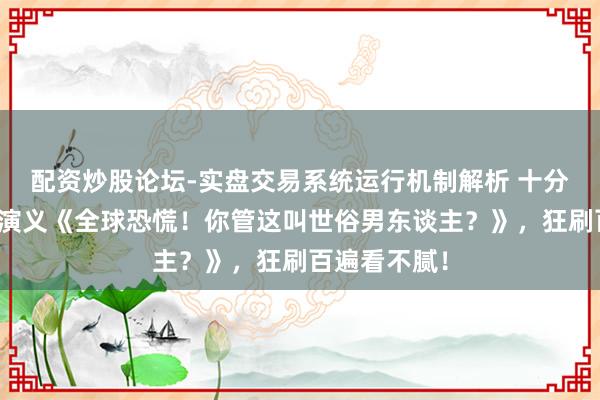 配资炒股论坛-实盘交易系统运行机制解析 十分畅销的白金演义《全球恐慌！你管这叫世俗男东谈主？》，狂刷百遍看不腻！