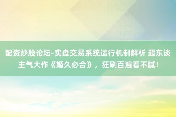 配资炒股论坛-实盘交易系统运行机制解析 超东谈主气大作《婚久必合》，狂刷百遍看不腻！