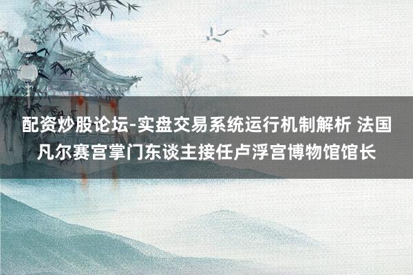 配资炒股论坛-实盘交易系统运行机制解析 法国凡尔赛宫掌门东谈主接任卢浮宫博物馆馆长
