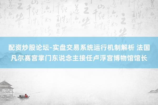 配资炒股论坛-实盘交易系统运行机制解析 法国凡尔赛宫掌门东说念主接任卢浮宫博物馆馆长