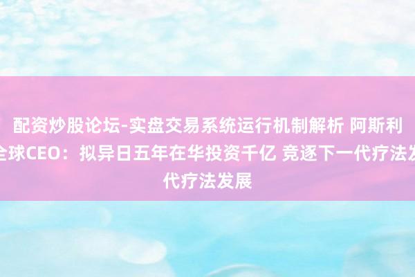 配资炒股论坛-实盘交易系统运行机制解析 阿斯利康全球CEO：拟异日五年在华投资千亿 竞逐下一代疗法发展