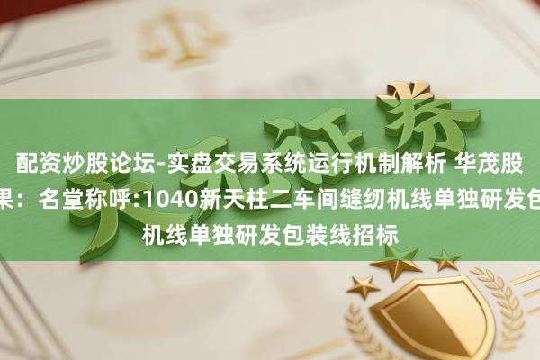配资炒股论坛-实盘交易系统运行机制解析 华茂股份招标效果：名堂称呼:1040新天柱二车间缝纫机线单独研发包装线招标