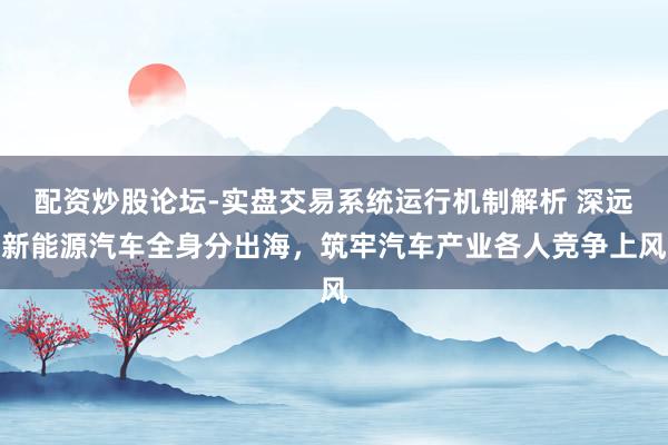 配资炒股论坛-实盘交易系统运行机制解析 深远新能源汽车全身分出海，筑牢汽车产业各人竞争上风