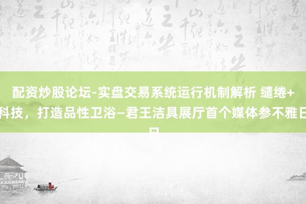 配资炒股论坛-实盘交易系统运行机制解析 缱绻+科技，打造品性卫浴—君王洁具展厅首个媒体参不雅日