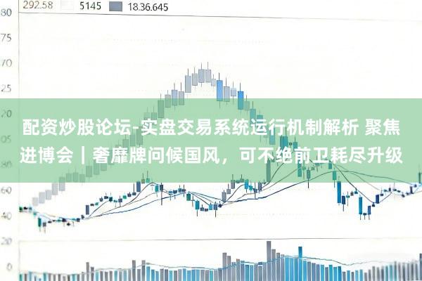 配资炒股论坛-实盘交易系统运行机制解析 聚焦进博会｜奢靡牌问候国风，可不绝前卫耗尽升级