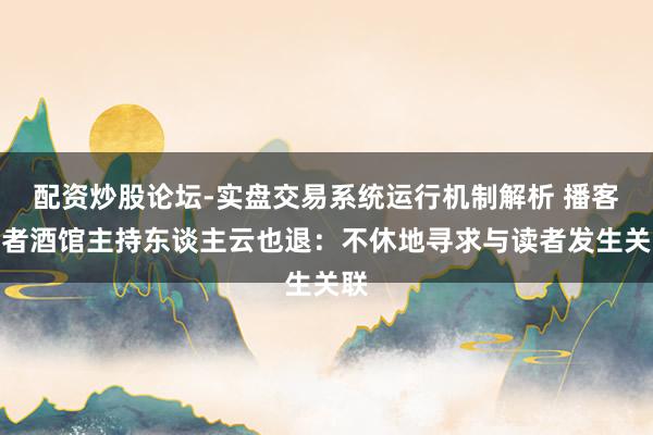 配资炒股论坛-实盘交易系统运行机制解析 播客作者酒馆主持东谈主云也退：不休地寻求与读者发生关联