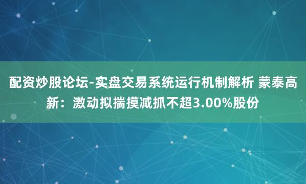 配资炒股论坛-实盘交易系统运行机制解析 蒙泰高新：激动拟揣摸减抓不超3.00%股份
