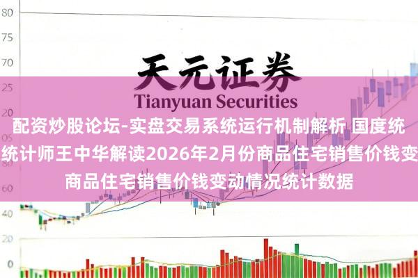 配资炒股论坛-实盘交易系统运行机制解析 国度统计局城市司首席统计师王中华解读2026年2月份商品住宅销售价钱变动情况统计数据