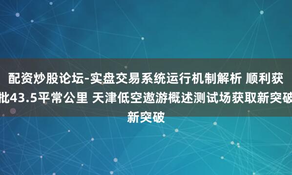 配资炒股论坛-实盘交易系统运行机制解析 顺利获批43.5平常公里 天津低空遨游概述测试场获取新突破