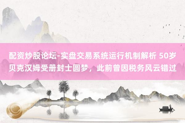 配资炒股论坛-实盘交易系统运行机制解析 50岁贝克汉姆受册封士圆梦，此前曾因税务风云错过
