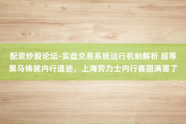 配资炒股论坛-实盘交易系统运行机制解析 超等黑马铸就内行遗迹，上海劳力士内行赛圆满罢了